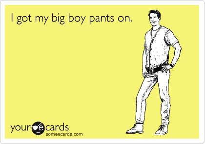 I got my big boy pants on.