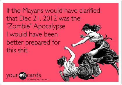 If the Mayans would have clarified that Dec 21, 2012 was the "Zombie" Apocalypse 
I would have been
better prepared for
this shit.