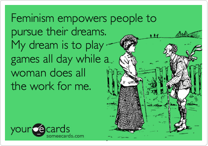 Feminism empowers people to pursue their dreams. 
My dream is to play
games all day while a
woman does all
the work for me.