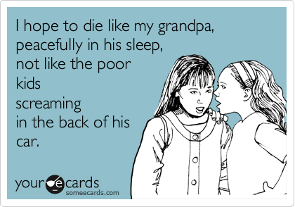 I hope to die like my grandpa,  peacefully in his sleep, 
not like the poor
kids
screaming
in the back of his
car.