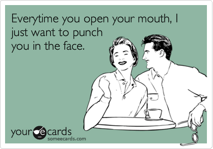 Everytime you open your mouth, I just want to punch
you in the face.