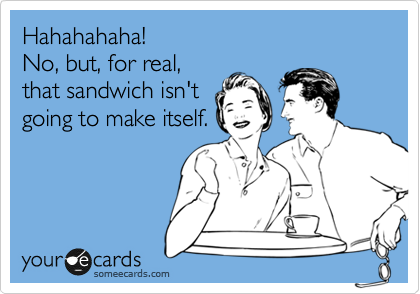 Hahahahaha!
No, but, for real,
that sandwich isn't
going to make itself.