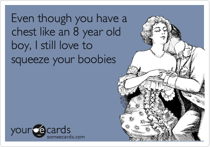 Even though you have a
chest like an 8 year old
boy, I still love to
squeeze your boobies
