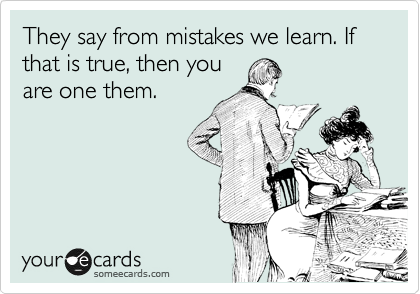 They say from mistakes we learn. If that is true, then you
are one them.