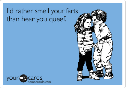 I'd rather smell your farts
than hear you queef.