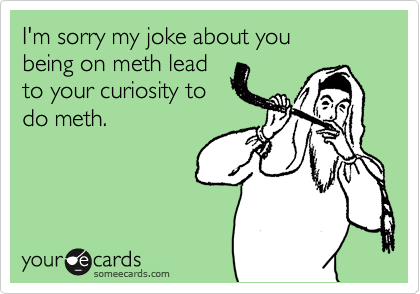 I'm sorry my joke about you 
being on meth lead
to your curiosity to
do meth.