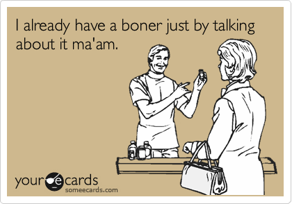 I already have a boner just by talking about it ma'am.