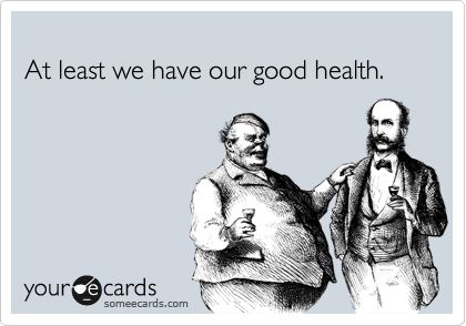 
At least we have our good health.