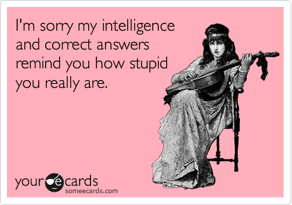 I'm sorry my intelligence
and correct answers
remind you how stupid
you really are.