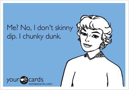 

Me? No, I don't skinny
dip. I chunky dunk.