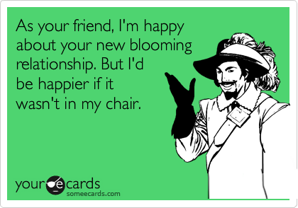 As your friend, I'm happy
about your new blooming
relationship. But I'd
be happier if it
wasn't in my chair.