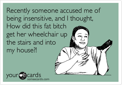 Recently someone accused me of being insensitive, and I thought, How did this fat bitch
get her wheelchair up
the stairs and into
my house?!