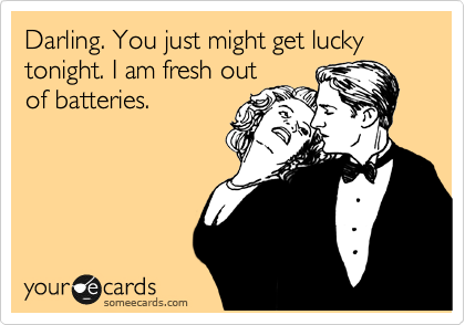 Darling. You just might get lucky tonight. I am fresh out
of batteries.