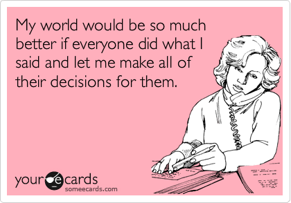 My world would be so much
better if everyone did what I
said and let me make all of
their decisions for them. 