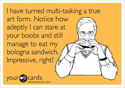 I have turned multi-tasking a true art form. Notice how 
adeptly I can stare at 
your boobs and still
manage to eat my
bologna sandwich.
Impressive, right?