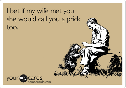 I bet if my wife met you
she would call you a prick
too.