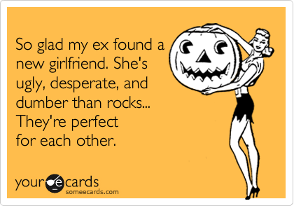 
So glad my ex found a
new girlfriend. She's
ugly, desperate, and
dumber than rocks...
They're perfect 
for each other.