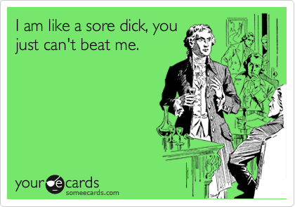 I am like a sore dick, you
just can't beat me.