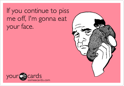 If you continue to piss
me off, I'm gonna eat
your face.