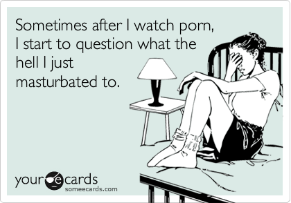 Sometimes after I watch porn, 
I start to question what the
hell I just
masturbated to.