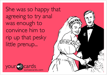 She was so happy that
agreeing to try anal 
was enough to 
convince him to 
rip up that pesky
little prenup...