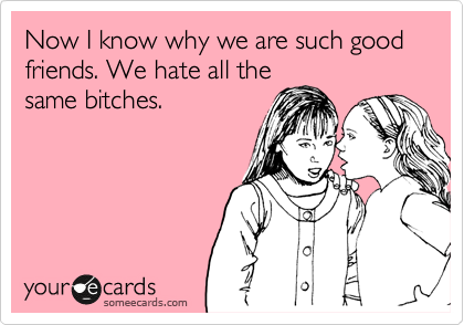 Now I know why we are such good friends. We hate all the
same bitches.