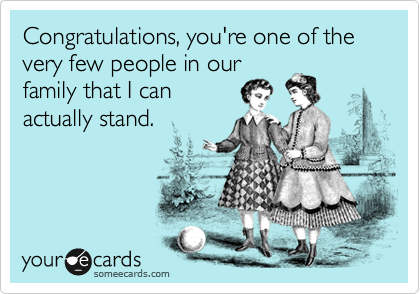 Congratulations, you're one of the very few people in our
family that I can
actually stand.