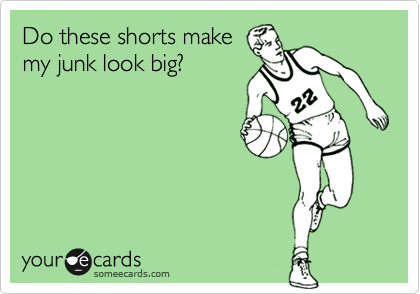 Do these shorts make
my junk look big?