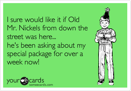 
I sure would like it if Old 
Mr. Nickels from down the 
street was here...
he's been asking about my
special package for over a
week now!