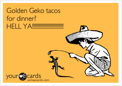 Golden Geko tacos 
for dinner?
HELL YA!!!!!!!!!!!!!!!!!!!!!!!!!!!
