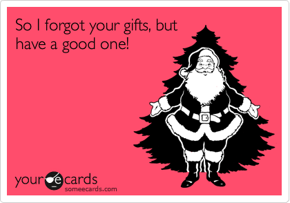 So I forgot your gifts, but
have a good one!
