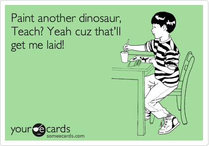 Paint another dinosaur,
Teach? Yeah cuz that'll
get me laid!