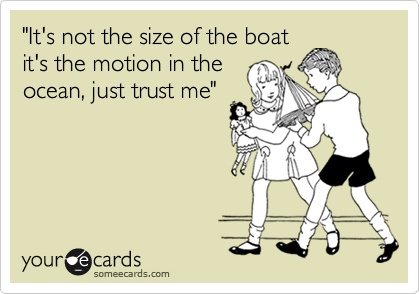 "It's not the size of the boat
it's the motion in the
ocean, just trust me" 