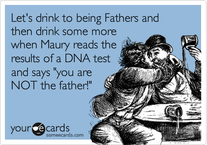 Let's drink to being Fathers and then drink some more
when Maury reads the
results of a DNA test
and says "you are
NOT the father!"
