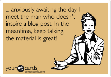 ... anxiously awaiting the day I
meet the man who doesn't
inspire a blog post. In the
meantime, keep talking,
the material is great!