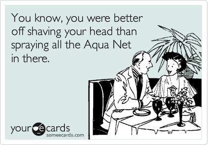 You know, you were better 
off shaving your head than 
spraying all the Aqua Net
in there.