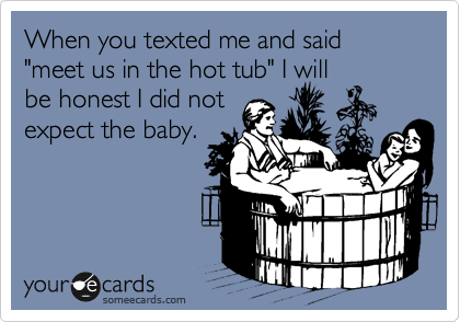 When you texted me and said "meet us in the hot tub" I will
be honest I did not
expect the baby.