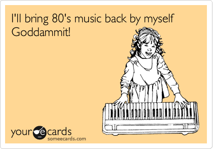 I'll bring 80's music back by myself Goddammit!