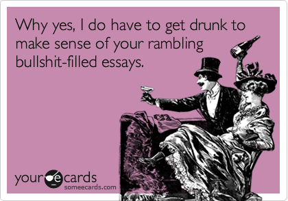 Why yes, I do have to get drunk to make sense of your rambling
bullshit-filled essays. 