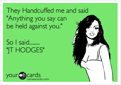 They Handcuffed me and said
"Anything you say can
be held against you."

So I said.........
"JT HODGES"