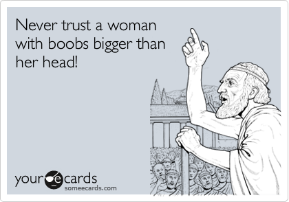Never trust a woman
with boobs bigger than
her head!