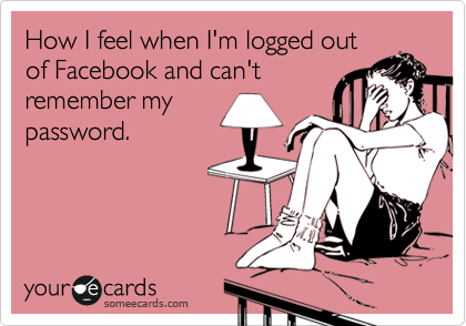How I feel when I'm logged out
of Facebook and can't
remember my
password. 
