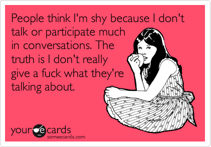People think I'm shy because I don't talk or participate much
in conversations. The
truth is I don't really
give a fuck what they're
talking about.