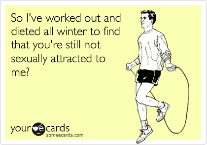 So I've worked out and
dieted all winter to find
that you're still not
sexually attracted to
me?