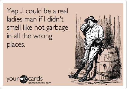 Yep...I could be a real 
ladies man if I didn't 
smell like hot garbage 
in all the wrong
places.