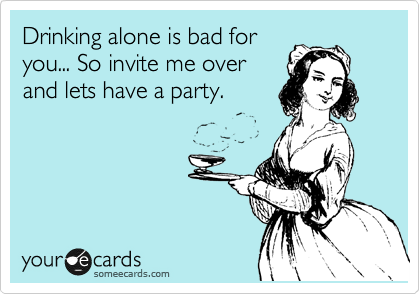 Drinking alone is bad for
you... So invite me over
and lets have a party.