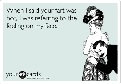 When I said your fart was
hot, I was referring to the
feeling on my face.