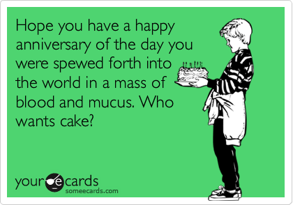 Hope you have a happy
anniversary of the day you
were spewed forth into
the world in a mass of
blood and mucus. Who
wants cake?