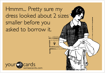 Hmmm... Pretty sure my 
dress looked about 2 sizes
smaller before you
asked to borrow it.