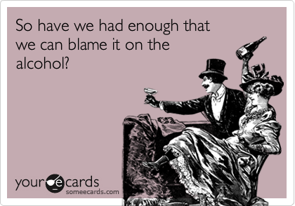 So have we had enough that
we can blame it on the 
alcohol?